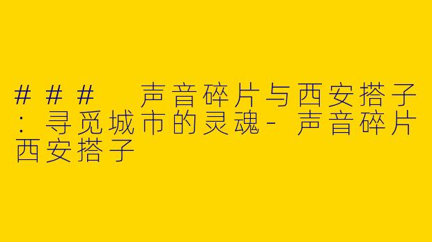 ### 声音碎片与西安搭子:寻觅城市的灵魂