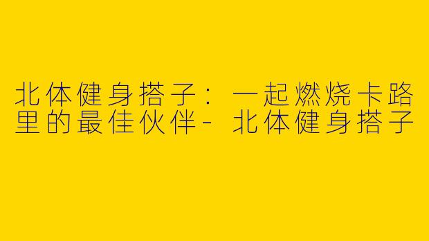 北体健身搭子：一起燃烧卡路里的最佳伙伴-北体健身搭子