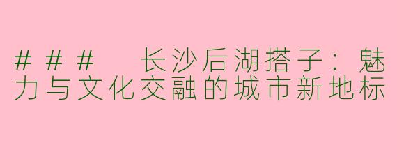 ### 长沙后湖搭子：魅力与文化交融的城市新地标
