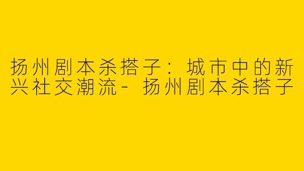 扬州剧本杀搭子：城市中的新兴社交潮流-扬州剧本杀搭子