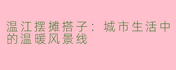 温江摆摊搭子：城市生活中的温暖风景线