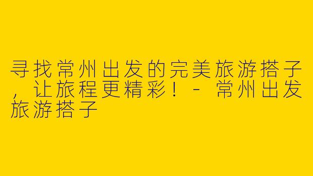 寻找常州出发的完美旅游搭子，让旅程更精彩！-常州出发旅游搭子