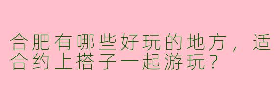 合肥有哪些好玩的地方,适合约上搭子一起游玩?