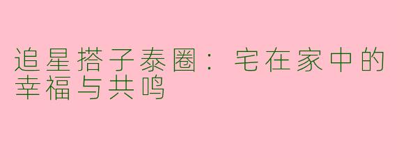 追星搭子泰圈：宅在家中的幸福与共鸣