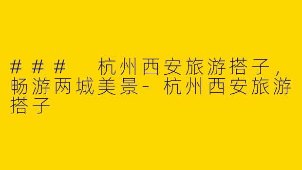 ### 杭州西安旅游搭子，畅游两城美景-杭州西安旅游搭子