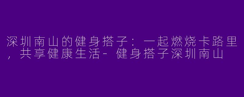 深圳南山的健身搭子：一起燃烧卡路里，共享健康生活-健身搭子深圳南山