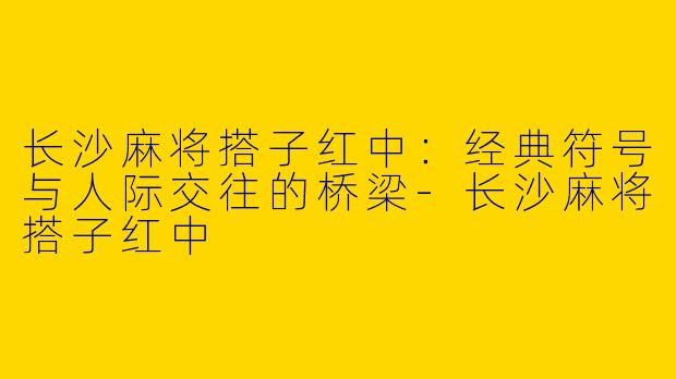 长沙麻将搭子红中：经典符号与人际交往的桥梁-长沙麻将搭子红中