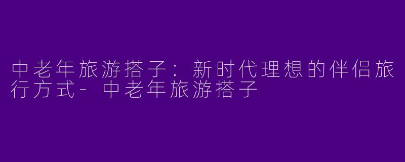 中老年旅游搭子:新时代理想的伴侣旅行方式