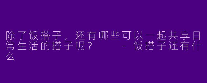 除了饭搭子,还有哪些可以一起共享日常生活的搭子呢?