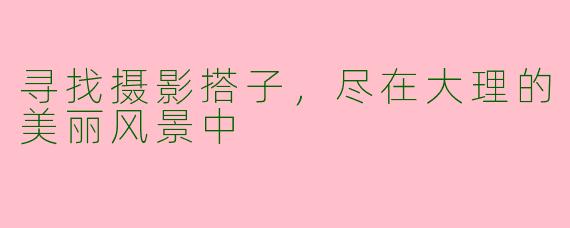 寻找摄影搭子，尽在大理的美丽风景中