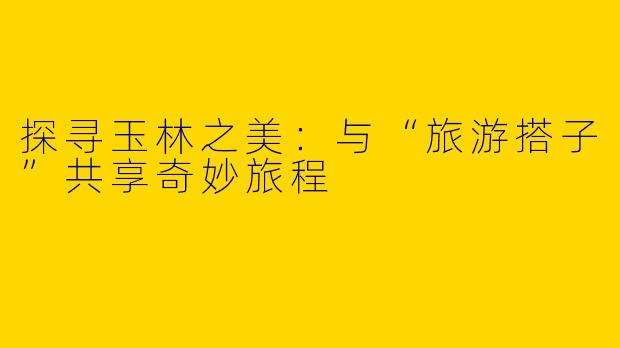 探寻玉林之美：与“旅游搭子”共享奇妙旅程