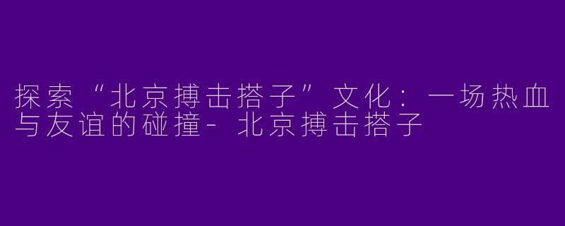 探索“北京搏击搭子”文化：一场热血与友谊的碰撞-北京搏击搭子