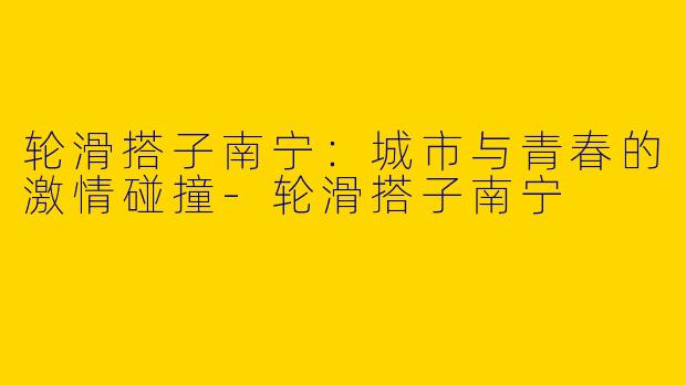 轮滑搭子南宁：城市与青春的激情碰撞