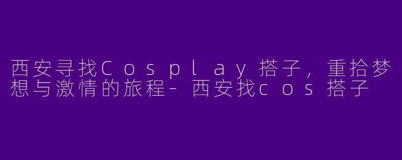 西安寻找Cosplay搭子,重拾梦想与激情的旅程