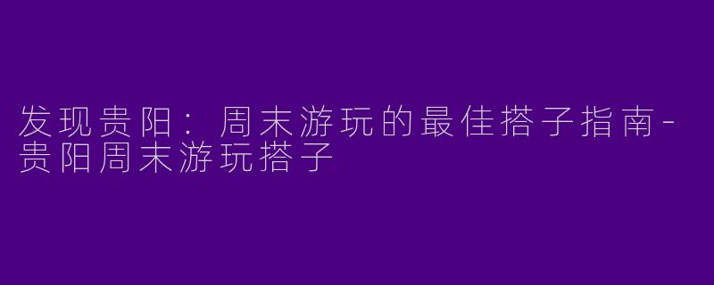 发现贵阳：周末游玩的最佳搭子指南