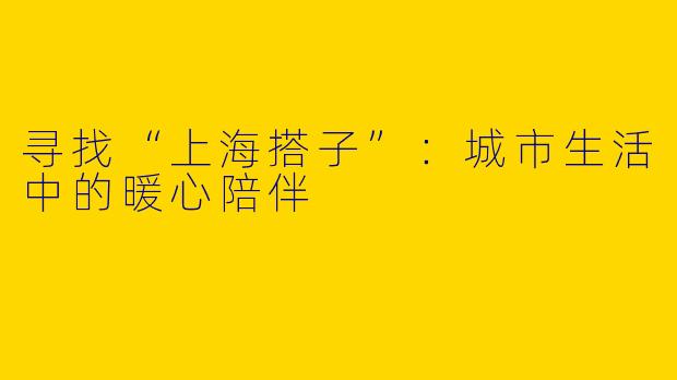 寻找“上海搭子”：城市生活中的暖心陪伴