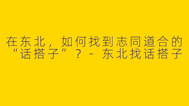 在东北，如何找到志同道合的“话搭子”？-东北找话搭子