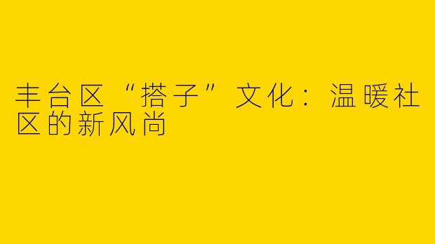 丰台区“搭子”文化：温暖社区的新风尚