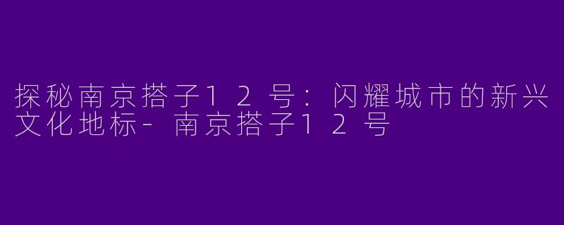 探秘南京搭子12号：闪耀城市的新兴文化地标-南京搭子12号