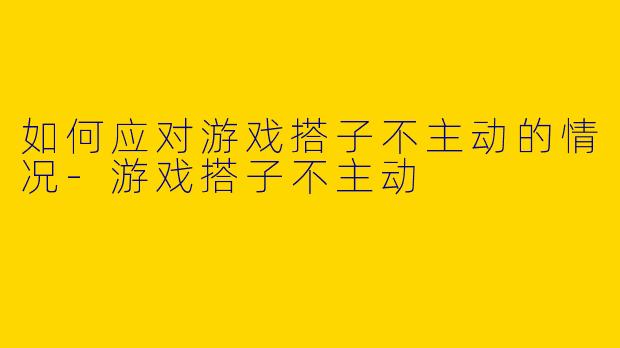 如何应对游戏搭子不主动的情况-游戏搭子不主动