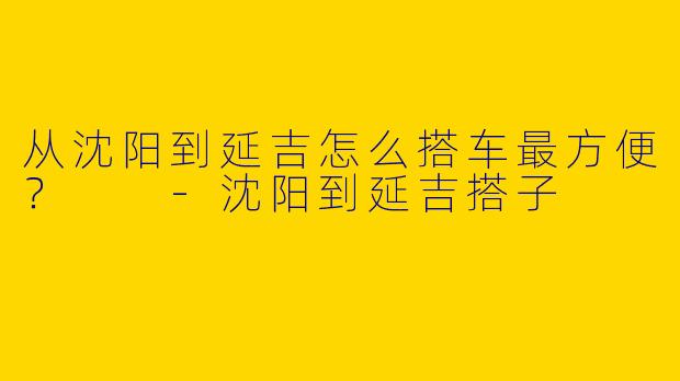 从沈阳到延吉怎么搭车最方便？  -沈阳到延吉搭子