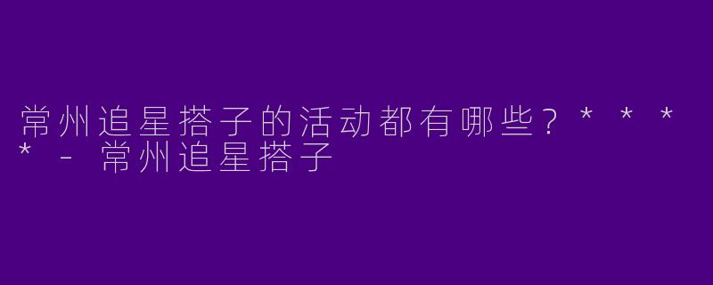常州追星搭子的活动都有哪些？****