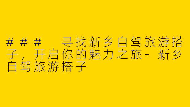 ### 寻找新乡自驾旅游搭子，开启你的魅力之旅-新乡自驾旅游搭子