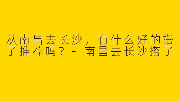 从南昌去长沙,有什么好的搭子推荐吗?
