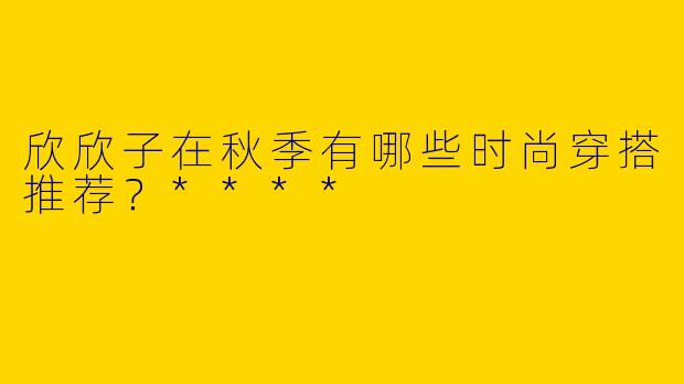 欣欣子在秋季有哪些时尚穿搭推荐？****