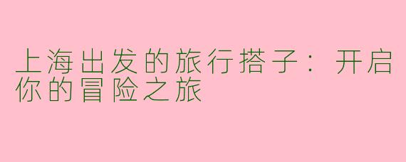 上海出发的旅行搭子：开启你的冒险之旅