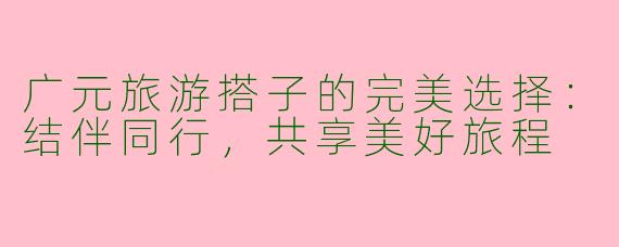 广元旅游搭子的完美选择：结伴同行，共享美好旅程