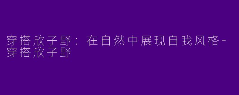 穿搭欣子野：在自然中展现自我风格-穿搭欣子野