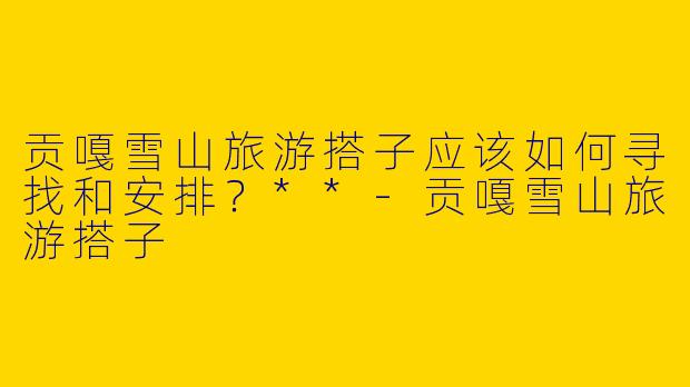 贡嘎雪山旅游搭子应该如何寻找和安排？**