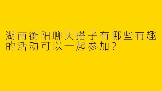 湖南衡阳聊天搭子有哪些有趣的活动可以一起参加？