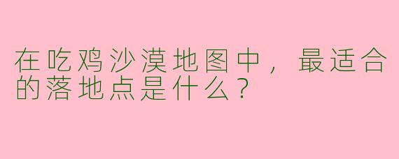在吃鸡沙漠地图中，最适合的落地点是什么？