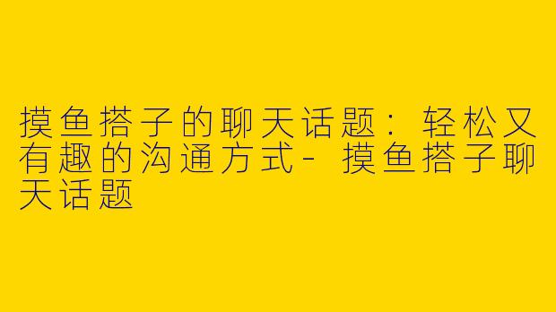 摸鱼搭子的聊天话题：轻松又有趣的沟通方式-摸鱼搭子聊天话题