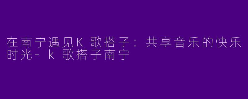 在南宁遇见K歌搭子：共享音乐的快乐时光-k歌搭子南宁