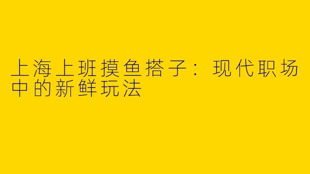 上海上班摸鱼搭子：现代职场中的新鲜玩法