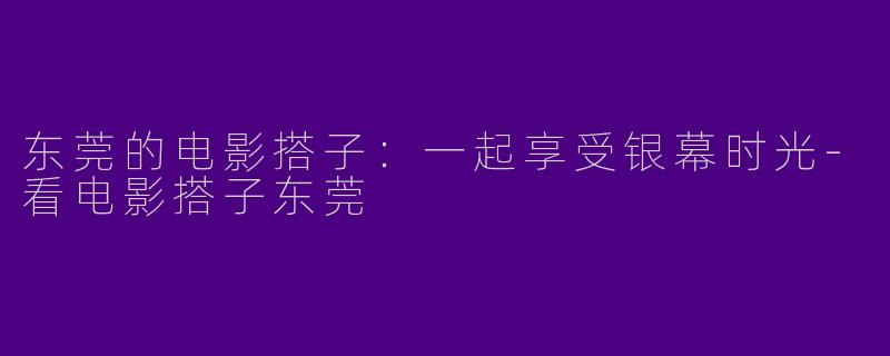 东莞的电影搭子：一起享受银幕时光-看电影搭子东莞