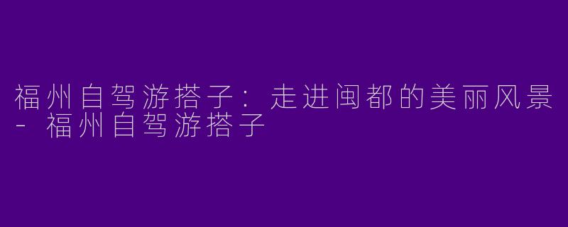 福州自驾游搭子：走进闽都的美丽风景-福州自驾游搭子