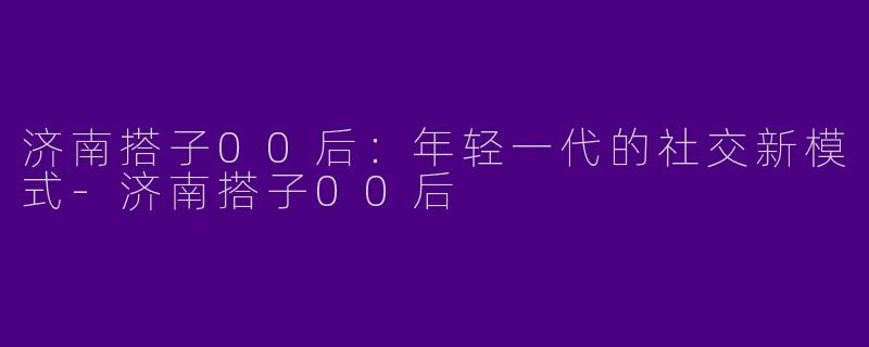 济南搭子00后：年轻一代的社交新模式-济南搭子00后