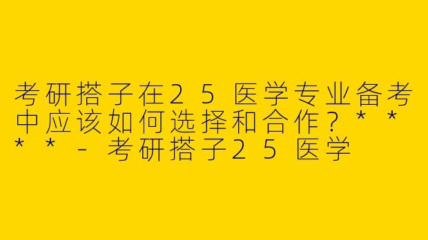 考研搭子在25医学专业备考中应该如何选择和合作？****