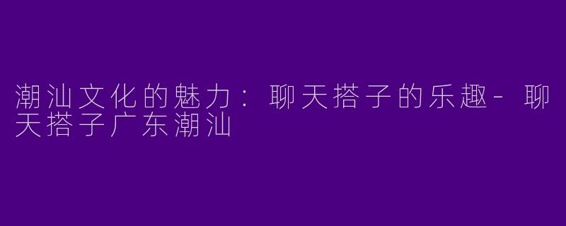 潮汕文化的魅力：聊天搭子的乐趣