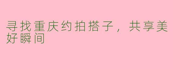 寻找重庆约拍搭子，共享美好瞬间