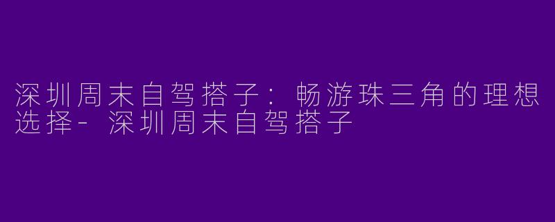 深圳周末自驾搭子：畅游珠三角的理想选择-深圳周末自驾搭子
