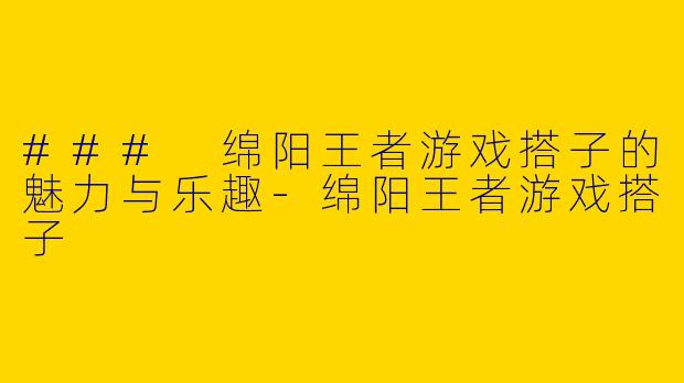 ### 绵阳王者游戏搭子的魅力与乐趣-绵阳王者游戏搭子