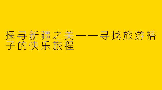 探寻新疆之美——寻找旅游搭子的快乐旅程