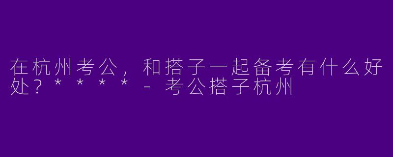 在杭州考公，和搭子一起备考有什么好处？****-考公搭子杭州