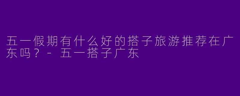 五一假期有什么好的搭子旅游推荐在广东吗？