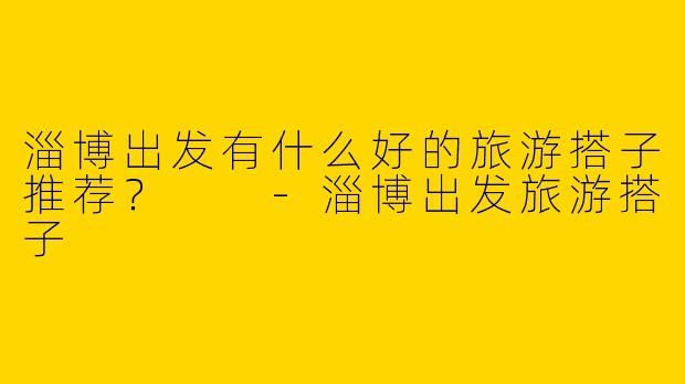 淄博出发有什么好的旅游搭子推荐?